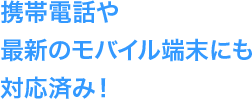 携帯電話や最新のモバイル端末にも対応済み！